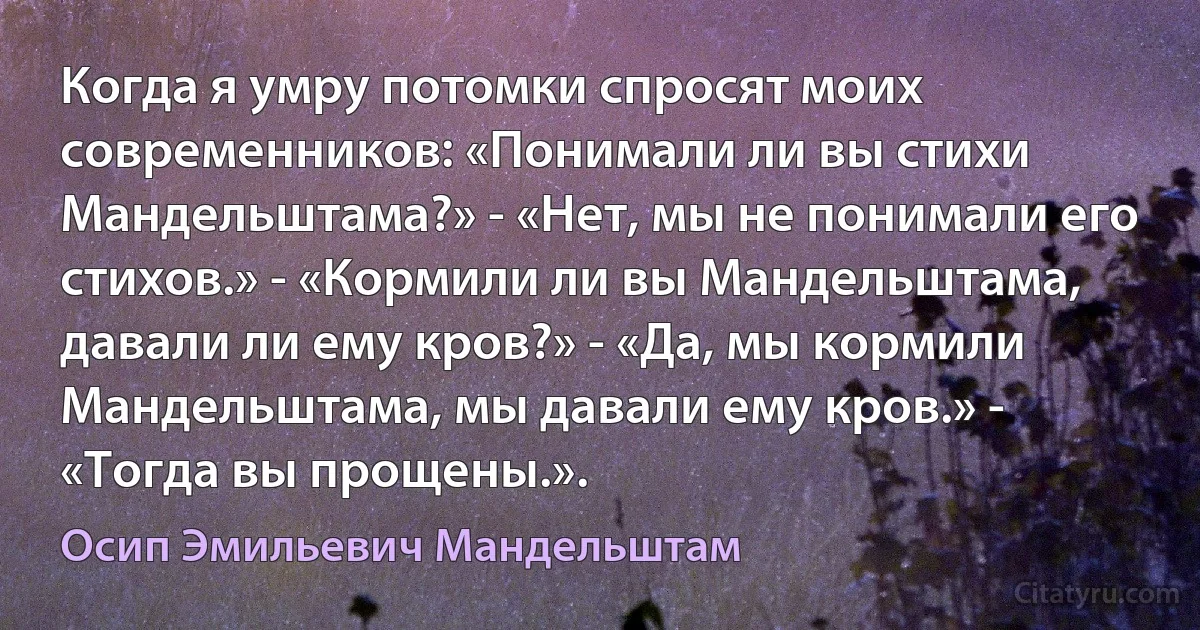 Когда я умру потомки спросят моих современников: «Понимали ли вы стихи Мандельштама?» - «Нет, мы не понимали его стихов.» - «Кормили ли вы Мандельштама, давали ли ему кров?» - «Да, мы кормили Мандельштама, мы давали ему кров.» - «Тогда вы прощены.». (Осип Эмильевич Мандельштам)