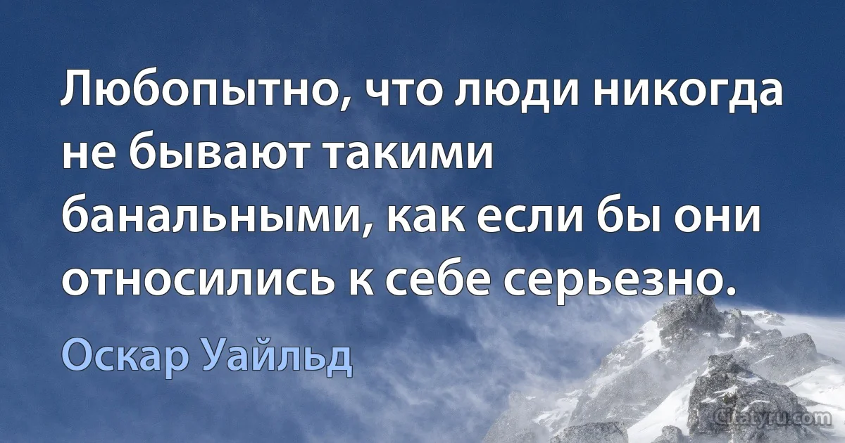 Любопытно, что люди никогда не бывают такими банальными, как если бы они относились к себе серьезно. (Оскар Уайльд)