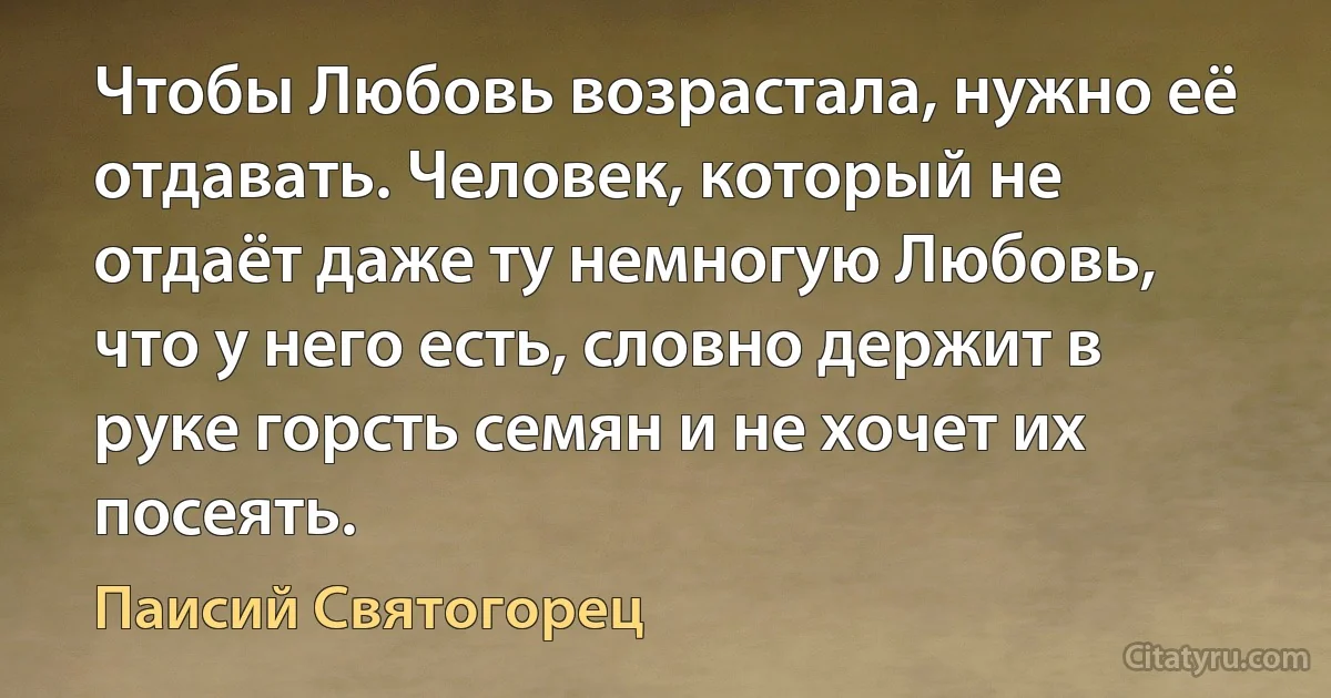 Чтобы Любовь возрастала, нужно её отдавать. Человек, который не отдаёт даже ту немногую Любовь, что у него есть, словно держит в руке горсть семян и не хочет их посеять. (Паисий Святогорец)