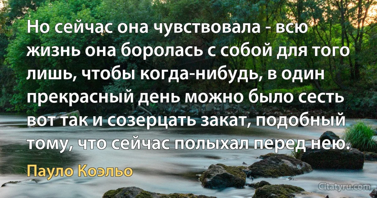 Но сейчас она чувствовала - всю жизнь она боролась с собой для того лишь, чтобы когда-нибудь, в один прекрасный день можно было сесть вот так и созерцать закат, подобный тому, что сейчас полыхал перед нею. (Пауло Коэльо)