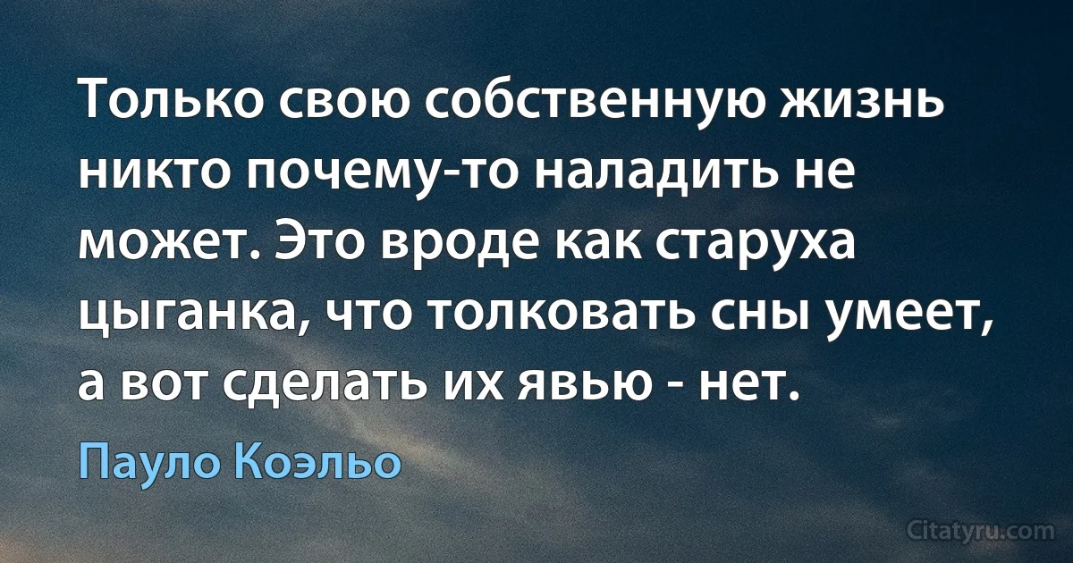 Только свою собственную жизнь никто почему-то наладить не может. Это вроде как старуха цыганка, что толковать сны умеет, а вот сделать их явью - нет. (Пауло Коэльо)