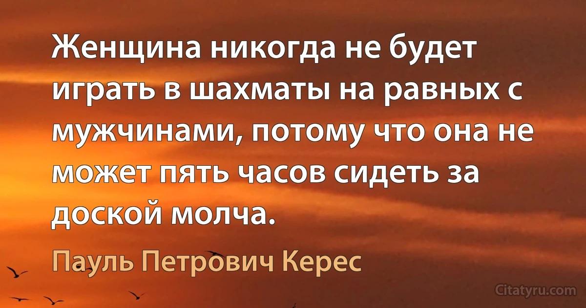 Женщина никогда не будет играть в шахматы на равных с мужчинами, потому что она не может пять часов сидеть за доской молча. (Пауль Петрович Керес)