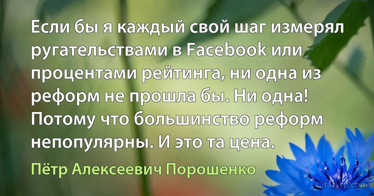 Если бы я каждый свой шаг измерял ругательствами в Facebook или процентами рейтинга, ни одна из реформ не прошла бы. Ни одна! Потому что большинство реформ непопулярны. И это та цена. (Пётр Алексеевич Порошенко)