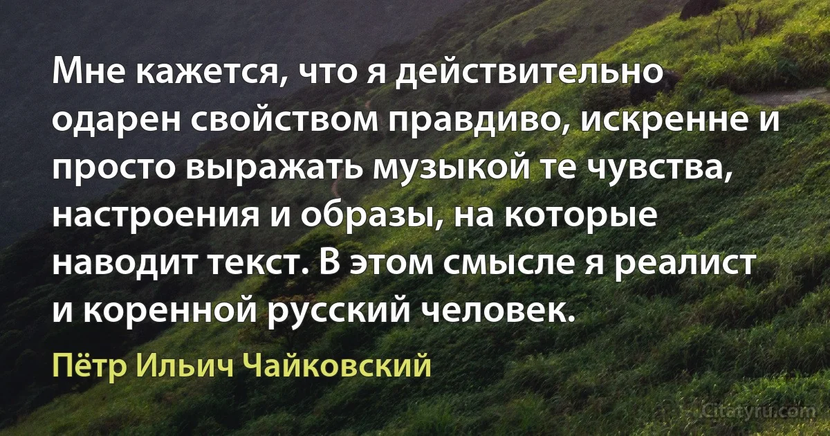 Мне кажется, что я действительно одарен свойством правдиво, искренне и просто выражать музыкой те чувства, настроения и образы, на которые наводит текст. В этом смысле я реалист и коренной русский человек. (Пётр Ильич Чайковский)