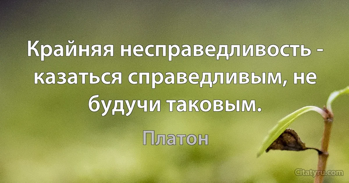 Крайняя несправедливость - казаться справедливым, не будучи таковым. (Платон)