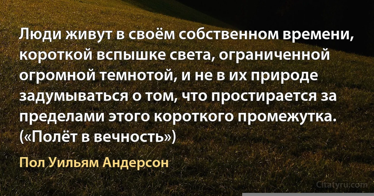 Люди живут в своём собственном времени, короткой вспышке света, ограниченной огромной темнотой, и не в их природе задумываться о том, что простирается за пределами этого короткого промежутка. («Полёт в вечность») (Пол Уильям Андерсон)