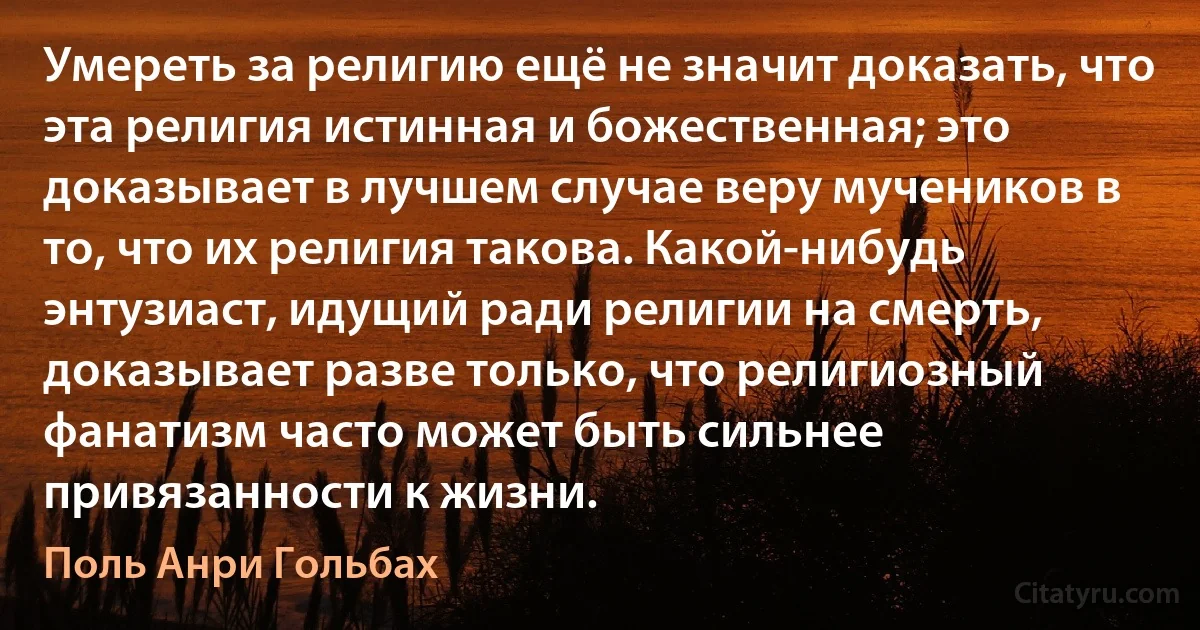 Умереть за религию ещё не значит доказать, что эта религия истинная и божественная; это доказывает в лучшем случае веру мучеников в то, что их религия такова. Какой-нибудь энтузиаст, идущий ради религии на смерть, доказывает разве только, что религиозный фанатизм часто может быть сильнее привязанности к жизни. (Поль Анри Гольбах)