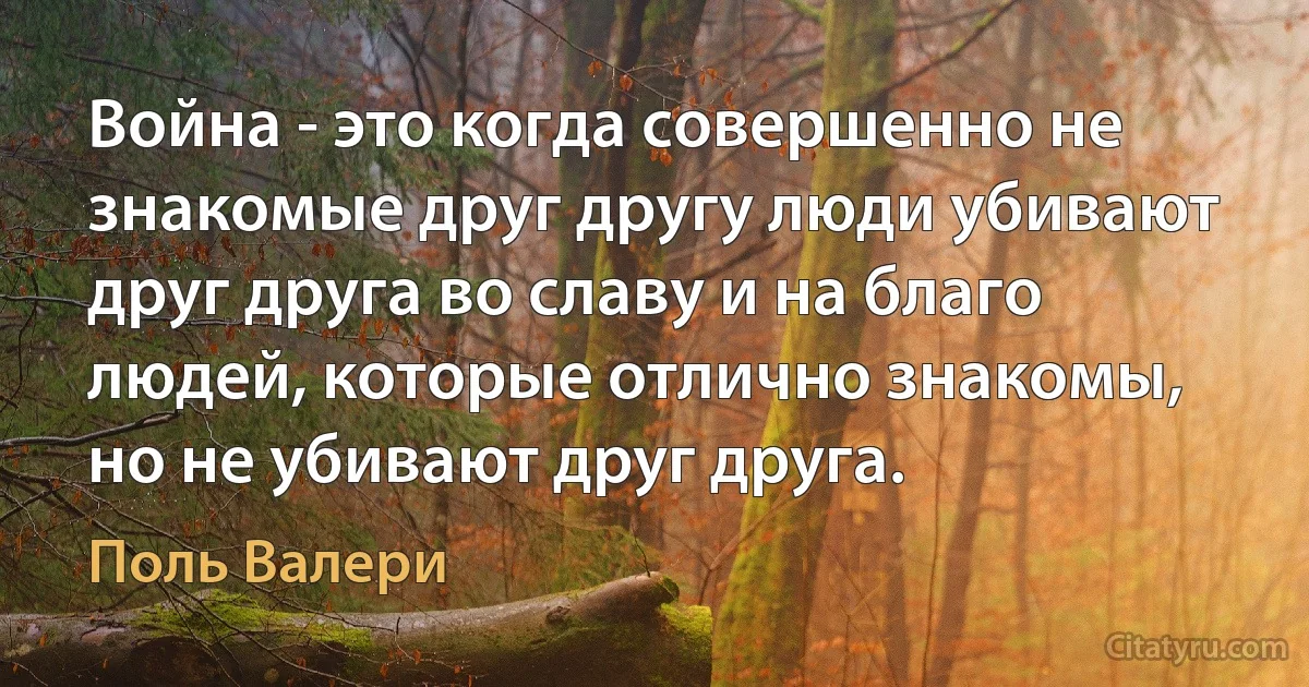 Война - это когда совершенно не знакомые друг другу люди убивают друг друга во славу и на благо людей, которые отлично знакомы, но не убивают друг друга. (Поль Валери)