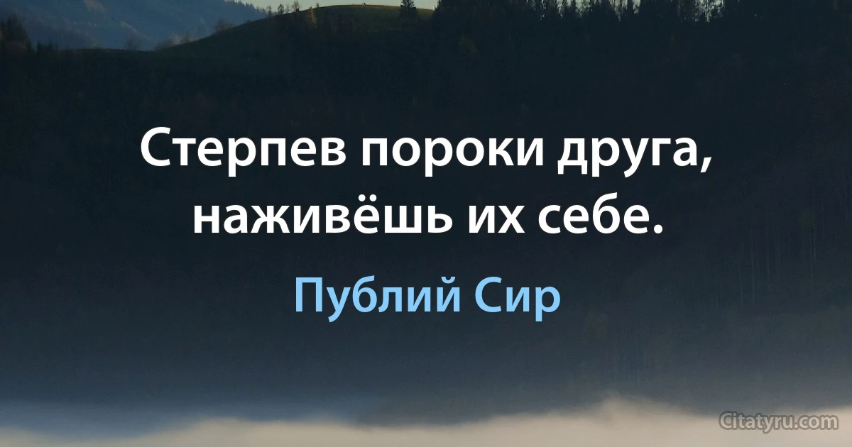 Стерпев пороки друга, наживёшь их себе. (Публий Сир)