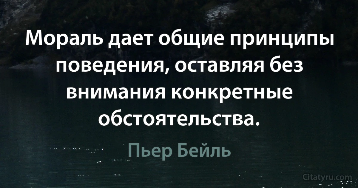 Мораль дает общие принципы поведения, оставляя без внимания конкретные обстоятельства. (Пьер Бейль)