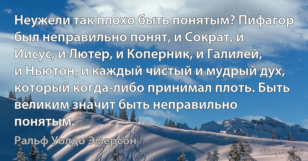 Неужели так плохо быть понятым? Пифагор был неправильно понят, и Сократ, и Иисус, и Лютер, и Коперник, и Галилей, и Ньютон, и каждый чистый и мудрый дух, который когда-либо принимал плоть. Быть великим значит быть неправильно понятым. (Ральф Уолдо Эмерсон)