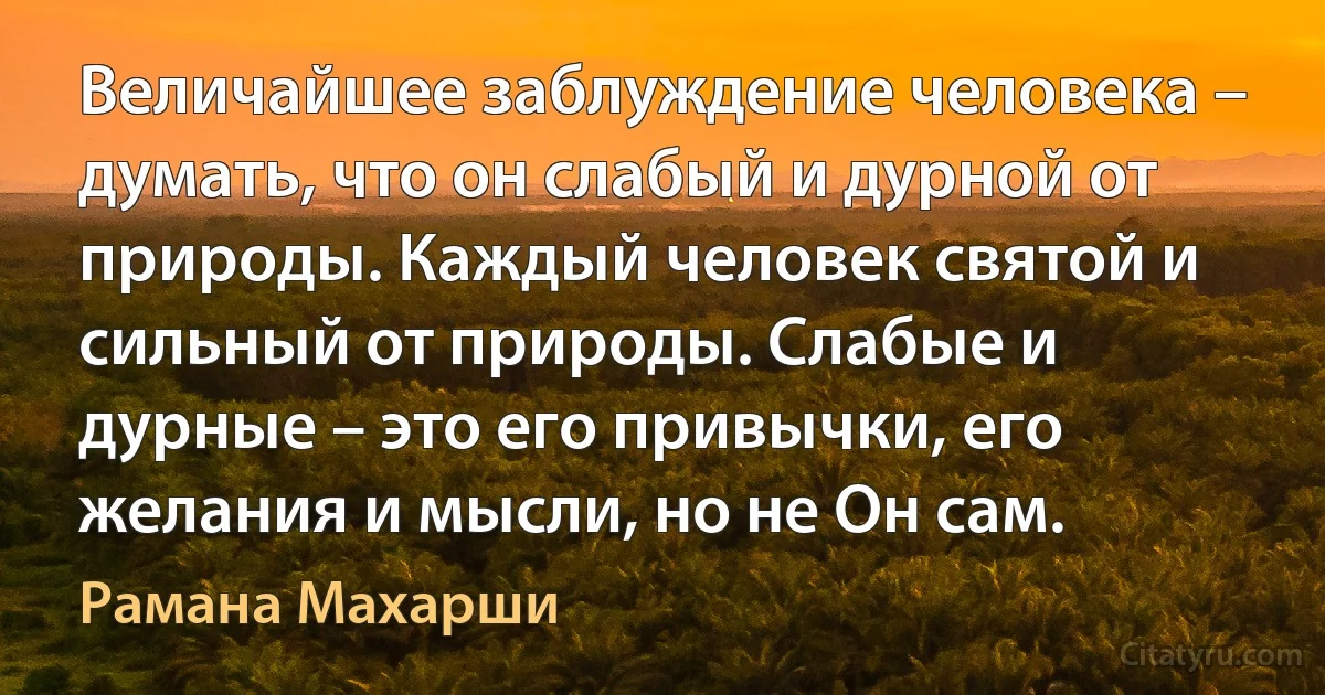 Величайшее заблуждение человека – думать, что он слабый и дурной от природы. Каждый человек святой и сильный от природы. Слабые и дурные – это его привычки, его желания и мысли, но не Он сам. (Рамана Махарши)