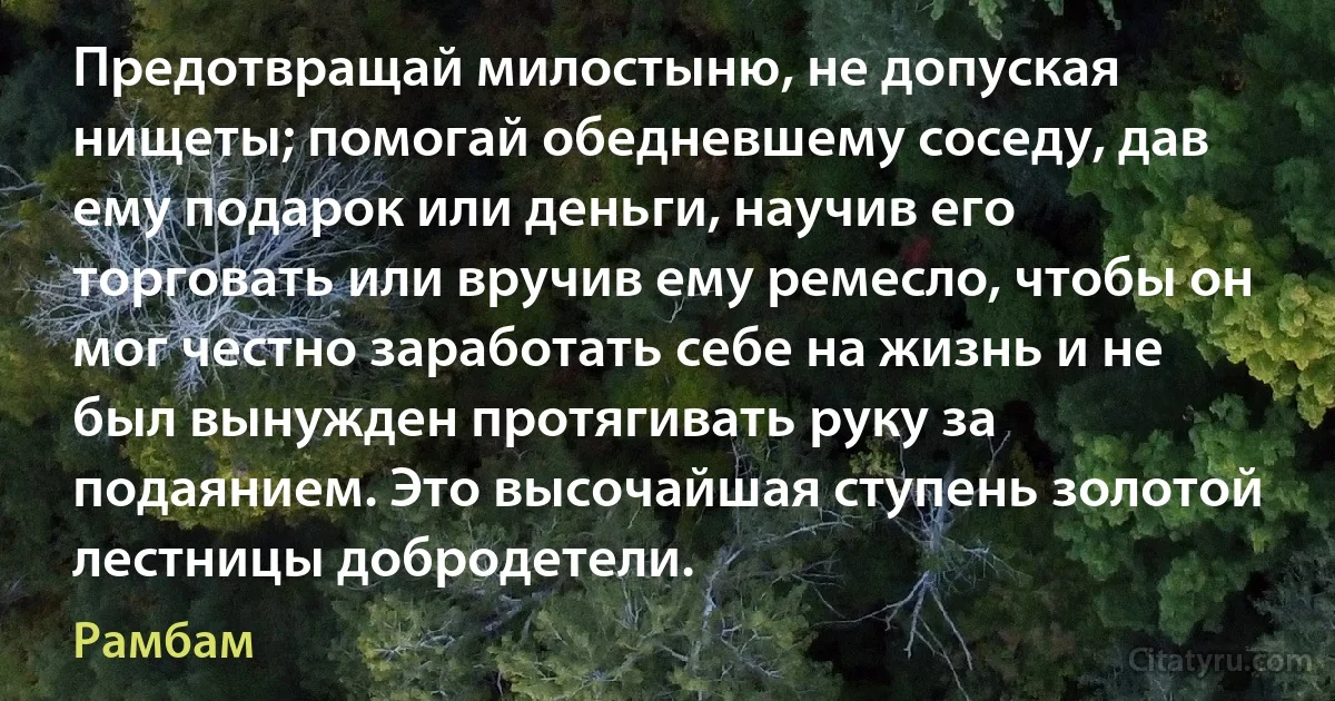 Предотвращай милостыню, не допуская нищеты; помогай обедневшему соседу, дав ему подарок или деньги, научив его торговать или вручив ему ремесло, чтобы он мог честно заработать себе на жизнь и не был вынужден протягивать руку за подаянием. Это высочайшая ступень золотой лестницы добродетели. (Рамбам)