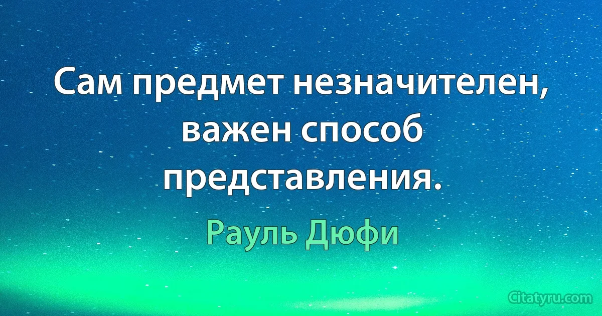 Сам предмет незначителен, важен способ представления. (Рауль Дюфи)