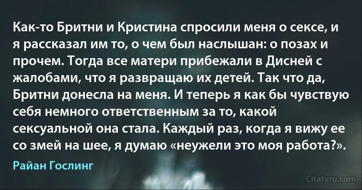 Как-то Бритни и Кристина спросили меня о сексе, и я рассказал им то, о чем был наслышан: о позах и прочем. Тогда все матери прибежали в Дисней с жалобами, что я развращаю их детей. Так что да, Бритни донесла на меня. И теперь я как бы чувствую себя немного ответственным за то, какой сексуальной она стала. Каждый раз, когда я вижу ее со змей на шее, я думаю «неужели это моя работа?». (Райан Гослинг)