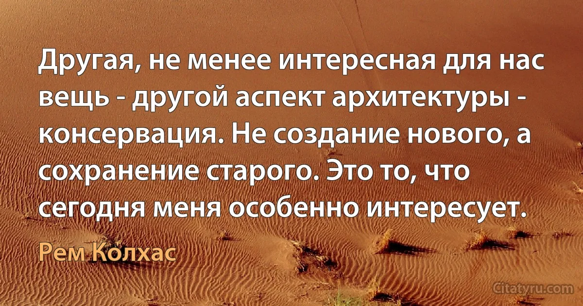 Другая, не менее интересная для нас вещь - другой аспект архитектуры - консервация. Не создание нового, а сохранение старого. Это то, что сегодня меня особенно интересует. (Рем Колхас)