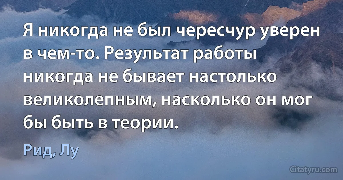 Я никогда не был чересчур уверен в чем-то. Результат работы никогда не бывает настолько великолепным, насколько он мог бы быть в теории. (Рид, Лу)