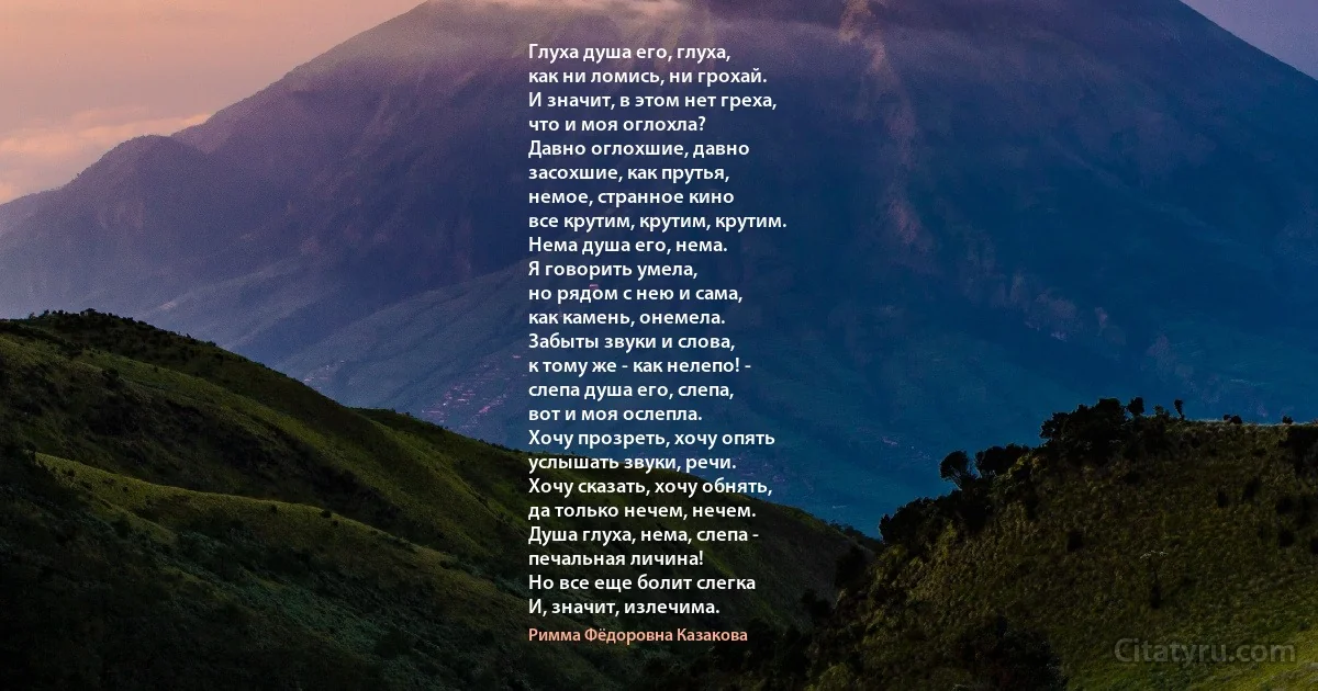 Глуха душа его, глуха,
как ни ломись, ни грохай.
И значит, в этом нет греха,
что и моя оглохла?
Давно оглохшие, давно
засохшие, как прутья,
немое, странное кино
все крутим, крутим, крутим.
Нема душа его, нема.
Я говорить умела,
но рядом с нею и сама,
как камень, онемела.
Забыты звуки и слова,
к тому же - как нелепо! -
слепа душа его, слепа,
вот и моя ослепла.
Хочу прозреть, хочу опять
услышать звуки, речи.
Хочу сказать, хочу обнять,
да только нечем, нечем.
Душа глуха, нема, слепа -
печальная личина!
Но все еще болит слегка
И, значит, излечима. (Римма Фёдоровна Казакова)