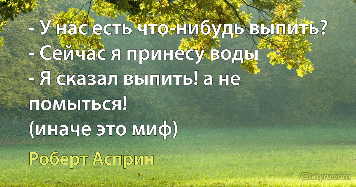 - У нас есть что-нибудь выпить?
- Сейчас я принесу воды 
- Я сказал выпить! а не помыться!
(иначе это миф) (Роберт Асприн)