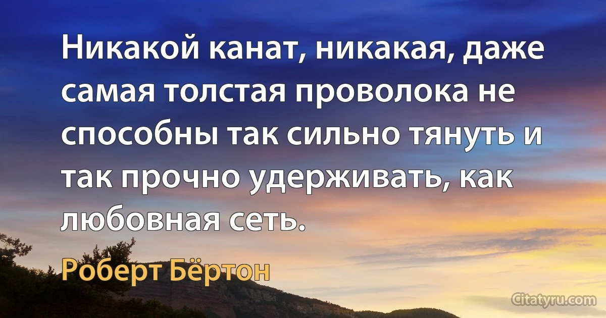 Никакой канат, никакая, даже самая толстая проволока не способны так сильно тянуть и так прочно удерживать, как любовная сеть. (Роберт Бёртон)