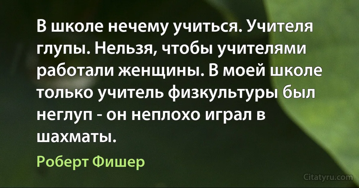 В школе нечему учиться. Учителя глупы. Нельзя, чтобы учителями работали женщины. В моей школе только учитель физкультуры был неглуп - он неплохо играл в шахматы. (Роберт Фишер)