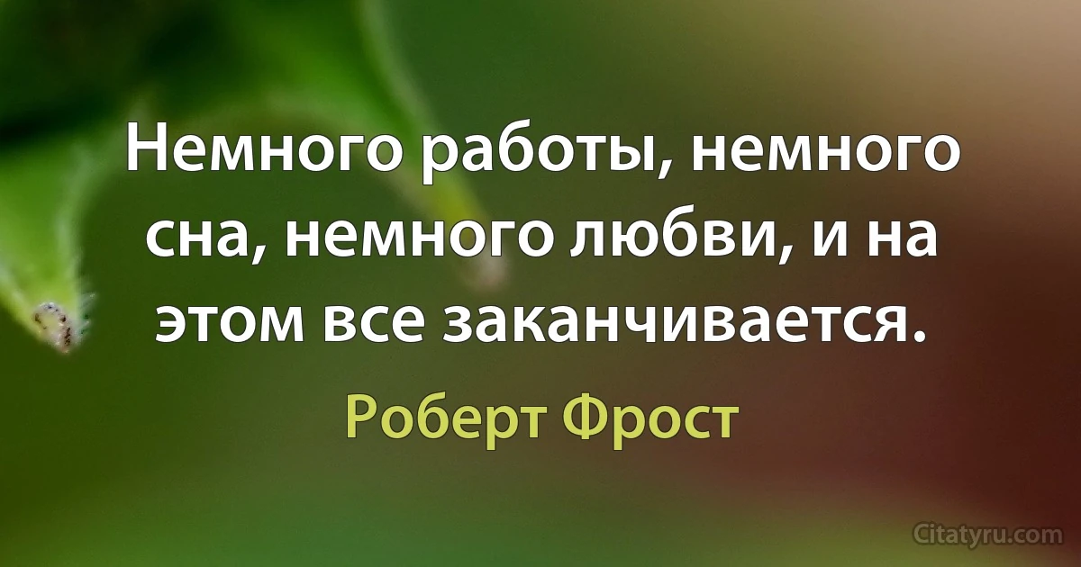 Немного работы, немного сна, немного любви, и на этом все заканчивается. (Роберт Фрост)