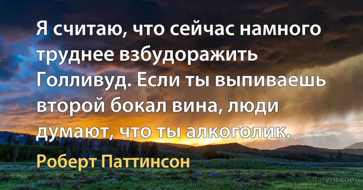 Я считаю, что сейчас намного труднее взбудоражить Голливуд. Если ты выпиваешь второй бокал вина, люди думают, что ты алкоголик. (Роберт Паттинсон)