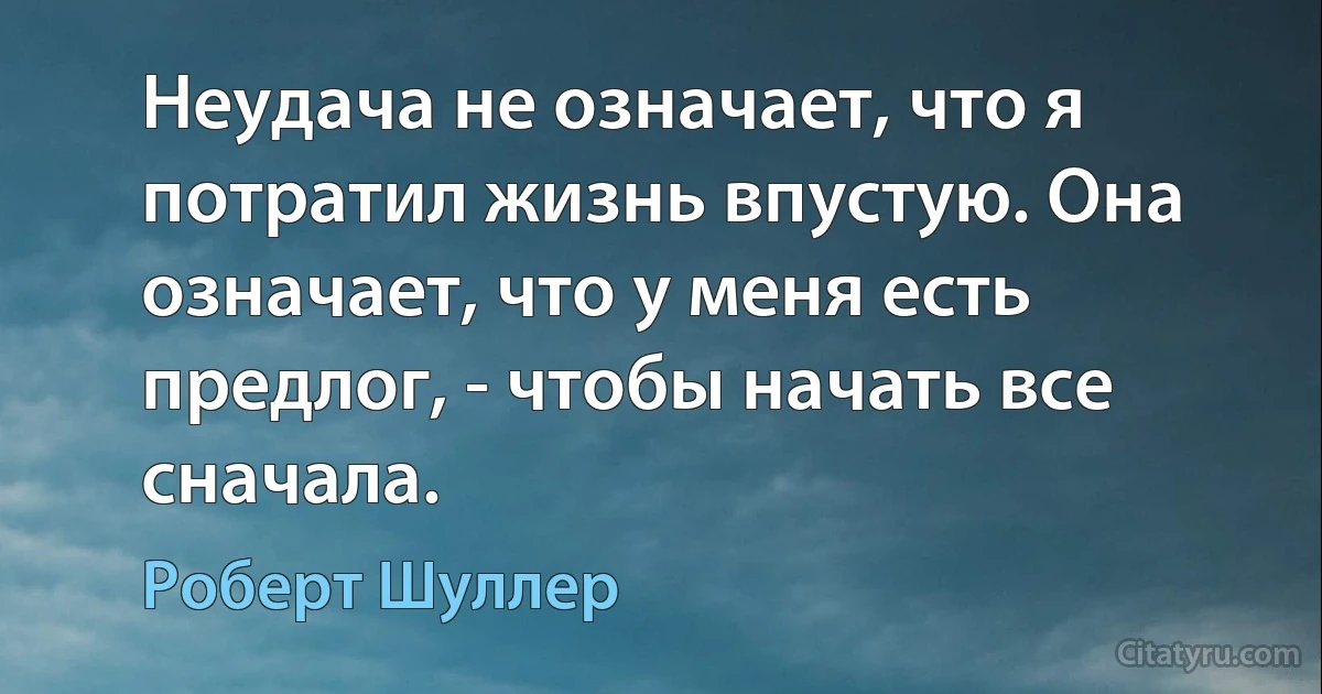 Неудача не означает, что я потратил жизнь впустую. Она означает, что у меня есть предлог, - чтобы начать все сначала. (Роберт Шуллер)