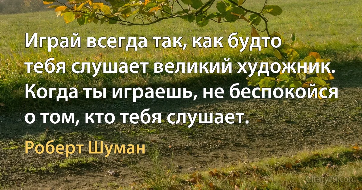 Играй всегда так, как будто тебя слушает великий художник. Когда ты играешь, не беспокойся о том, кто тебя слушает. (Роберт Шуман)