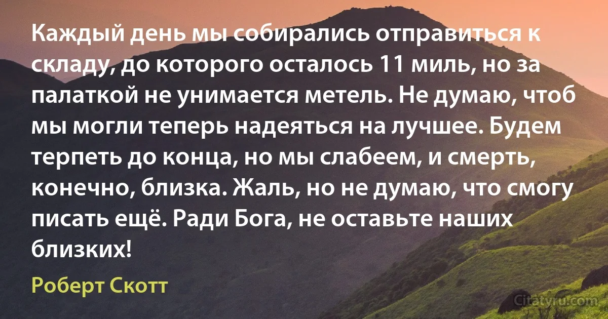 Каждый день мы собирались отправиться к складу, до которого осталось 11 миль, но за палаткой не унимается метель. Не думаю, чтоб мы могли теперь надеяться на лучшее. Будем терпеть до конца, но мы слабеем, и смерть, конечно, близка. Жаль, но не думаю, что смогу писать ещё. Ради Бога, не оставьте наших близких! (Роберт Скотт)