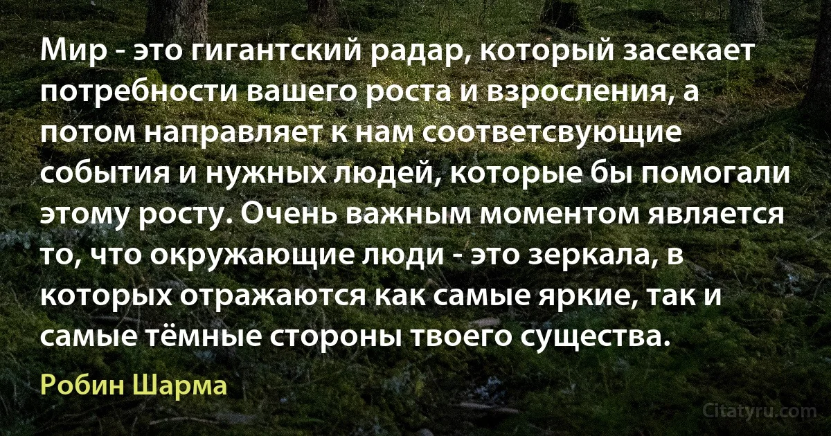 Мир - это гигантский радар, который засекает потребности вашего роста и взросления, а потом направляет к нам соответсвующие события и нужных людей, которые бы помогали этому росту. Очень важным моментом является то, что окружающие люди - это зеркала, в которых отражаются как самые яркие, так и самые тёмные стороны твоего существа. (Робин Шарма)