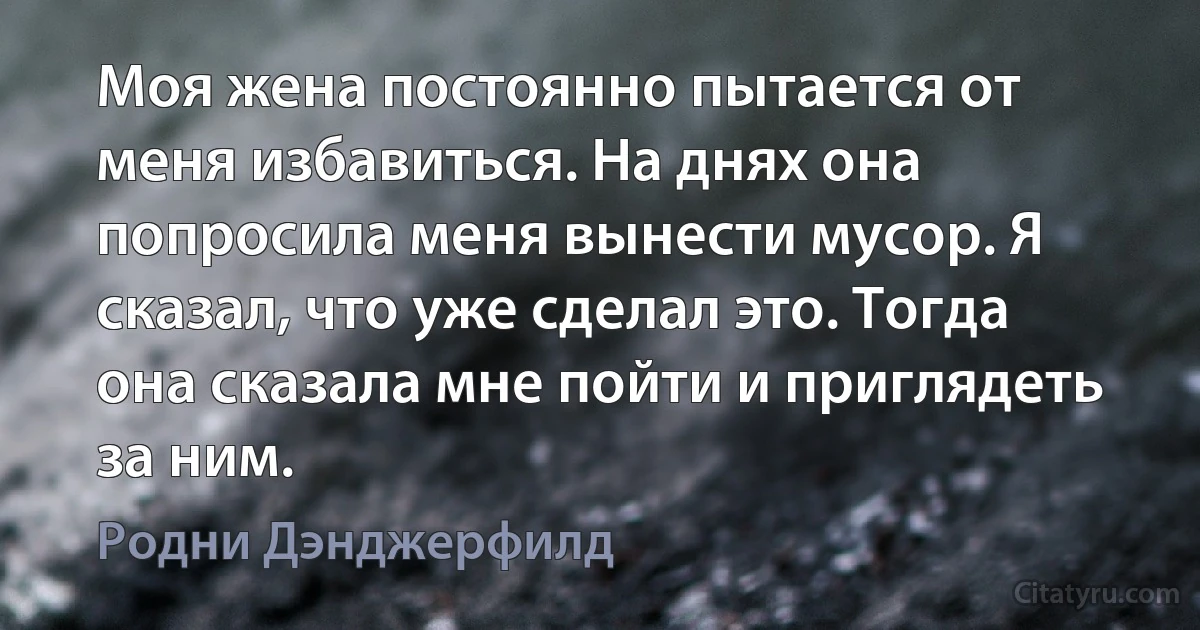 Моя жена постоянно пытается от меня избавиться. На днях она попросила меня вынести мусор. Я сказал, что уже сделал это. Тогда она сказала мне пойти и приглядеть за ним. (Родни Дэнджерфилд)