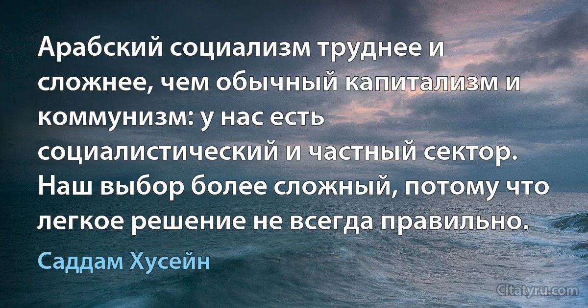 Арабский социализм труднее и сложнее, чем обычный капитализм и коммунизм: у нас есть социалистический и частный сектор. Наш выбор более сложный, потому что легкое решение не всегда правильно. (Саддам Хусейн)