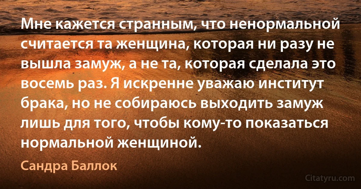 Мне кажется странным, что ненормальной считается та женщина, которая ни разу не вышла замуж, а не та, которая сделала это восемь раз. Я искренне уважаю институт брака, но не собираюсь выходить замуж лишь для того, чтобы кому-то показаться нормальной женщиной. (Сандра Баллок)