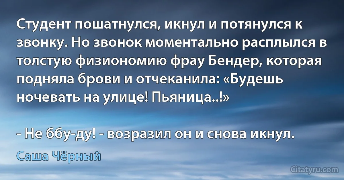 Студент пошатнулся, икнул и потянулся к звонку. Но звонок моментально расплылся в толстую физиономию фрау Бендер, которая подняла брови и отчеканила: «Будешь ночевать на улице! Пьяница..!»

- Не ббу-ду! - возразил он и снова икнул. (Саша Чёрный)