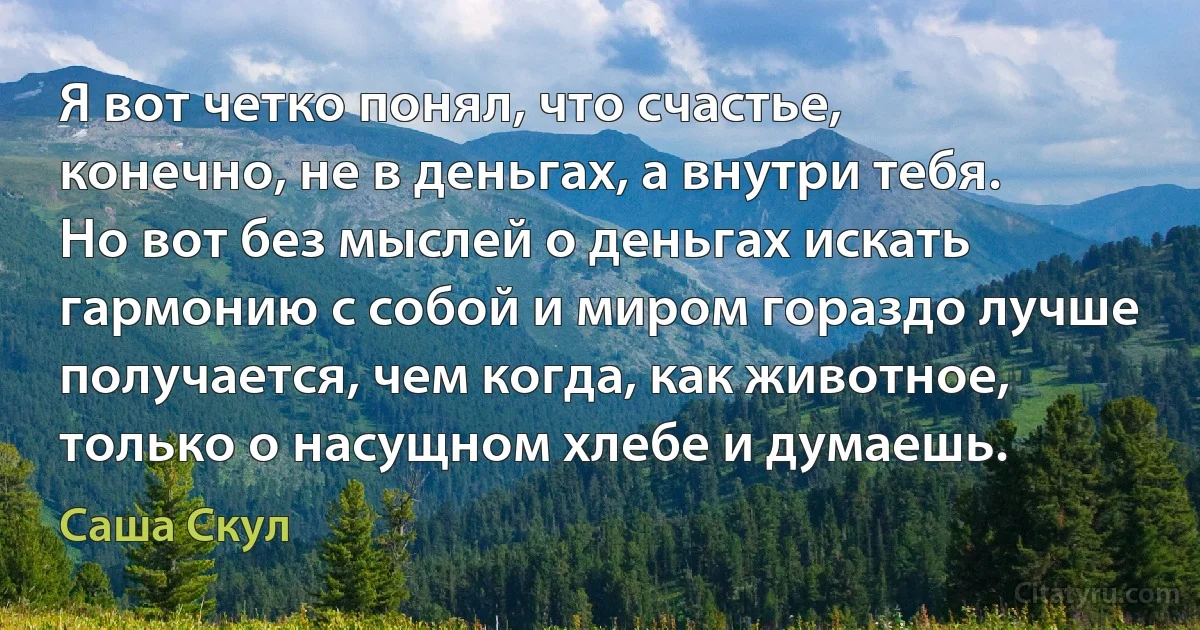 Я вот четко понял, что счастье, конечно, не в деньгах, а внутри тебя. Но вот без мыслей о деньгах искать гармонию с собой и миром гораздо лучше получается, чем когда, как животное, только о насущном хлебе и думаешь. (Саша Скул)