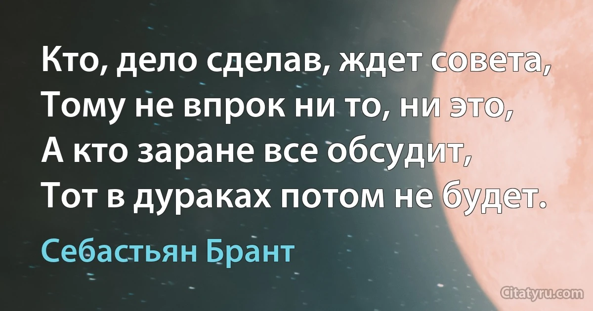 Кто, дело сделав, ждет совета,
Тому не впрок ни то, ни это,
А кто заране все обсудит,
Тот в дураках потом не будет. (Себастьян Брант)