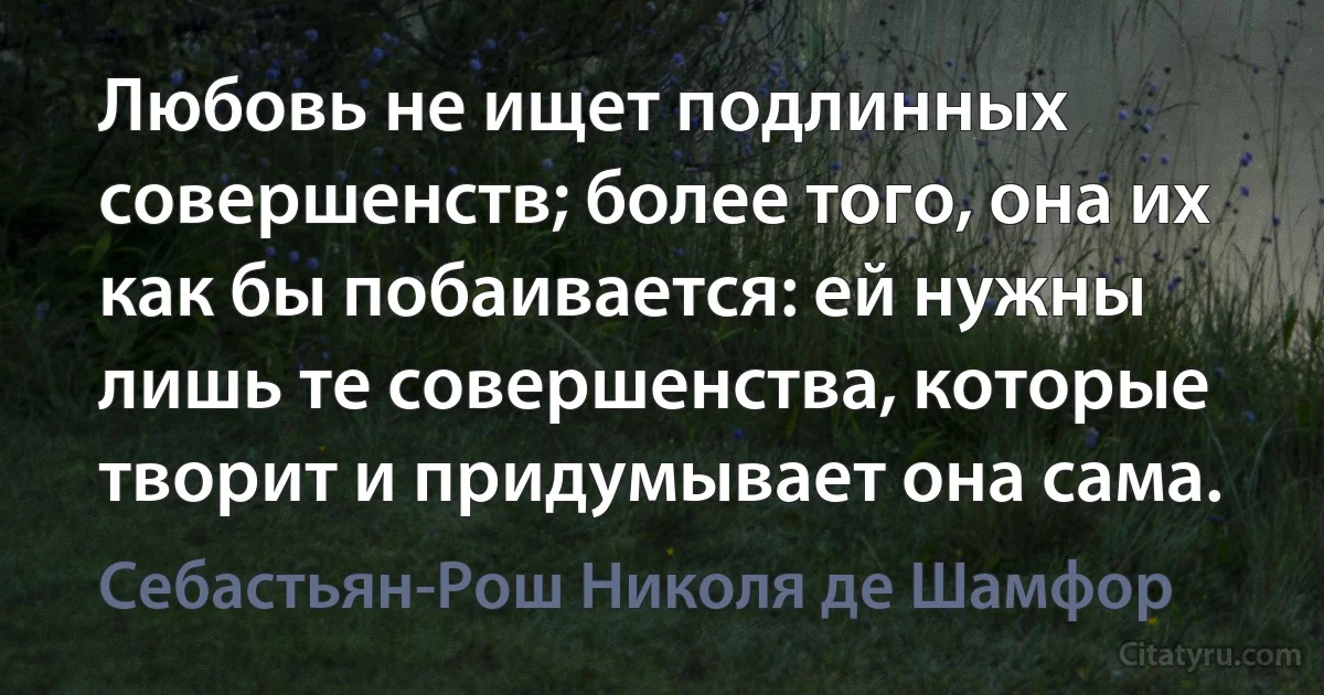 Любовь не ищет подлинных совершенств; более того, она их как бы побаивается: ей нужны лишь те совершенства, которые творит и придумывает она сама. (Себастьян-Рош Николя де Шамфор)