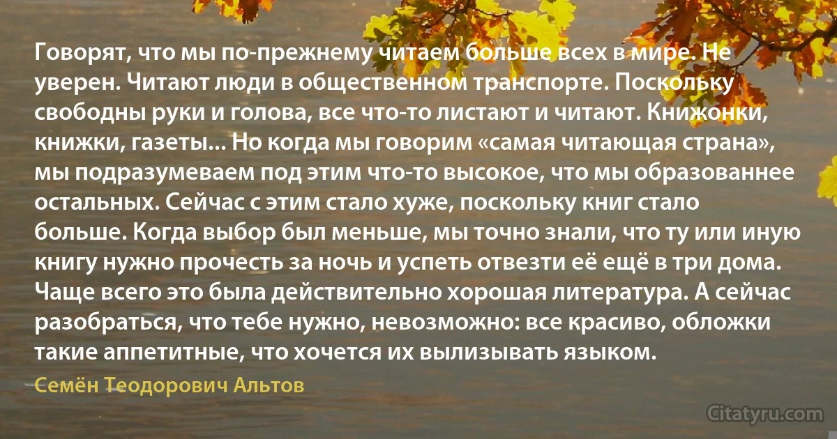 Говорят, что мы по-прежнему читаем больше всех в мире. Не уверен. Читают люди в общественном транспорте. Поскольку свободны руки и голова, все что-то листают и читают. Книжонки, книжки, газеты... Но когда мы говорим «самая читающая страна», мы подразумеваем под этим что-то высокое, что мы образованнее остальных. Сейчас с этим стало хуже, поскольку книг стало больше. Когда выбор был меньше, мы точно знали, что ту или иную книгу нужно прочесть за ночь и успеть отвезти её ещё в три дома. Чаще всего это была действительно хорошая литература. А сейчас разобраться, что тебе нужно, невозможно: все красиво, обложки такие аппетитные, что хочется их вылизывать языком. (Семён Теодорович Альтов)