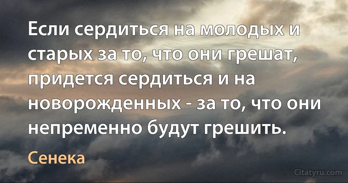 Если сердиться на молодых и старых за то, что они грешат, придется сердиться и на новорожденных - за то, что они непременно будут грешить. (Сенека)