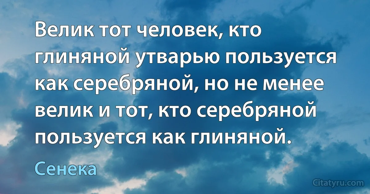 Велик тот человек, кто глиняной утварью пользуется как серебряной, но не менее велик и тот, кто серебряной пользуется как глиняной. (Сенека)