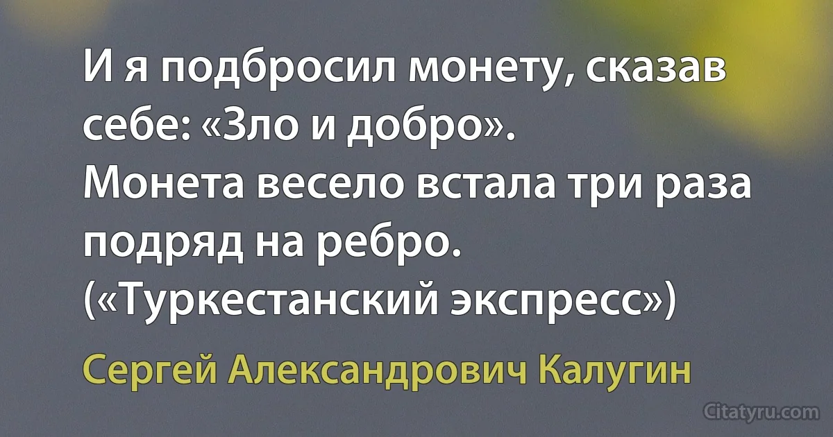 И я подбросил монету, сказав себе: «Зло и добро».
Монета весело встала три раза подряд на ребро. («Туркестанский экспресс») (Сергей Александрович Калугин)