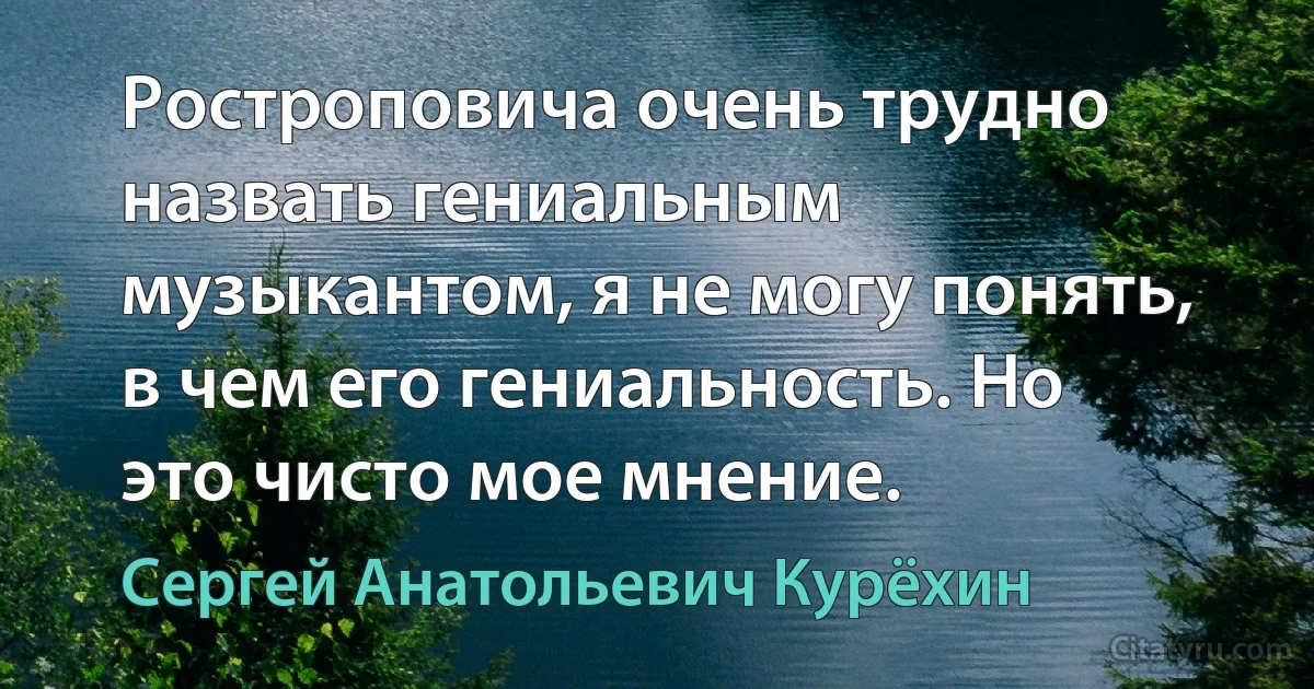 Ростроповича очень трудно назвать гениальным музыкантом, я не могу понять, в чем его гениальность. Но это чисто мое мнение. (Сергей Анатольевич Курёхин)