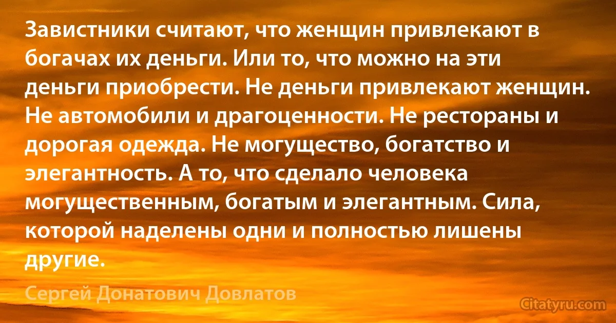 Завистники считают, что женщин привлекают в богачах их деньги. Или то, что можно на эти деньги приобрести. Не деньги привлекают женщин. Не автомобили и драгоценности. Не рестораны и дорогая одежда. Не могущество, богатство и элегантность. А то, что сделало человека могущественным, богатым и элегантным. Сила, которой наделены одни и полностью лишены другие. (Сергей Донатович Довлатов)