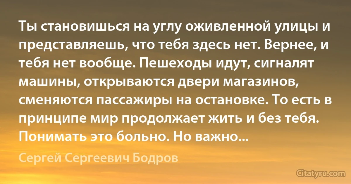 Ты становишься на углу оживленной улицы и представляешь, что тебя здесь нет. Вернее, и тебя нет вообще. Пешеходы идут, сигналят машины, открываются двери магазинов, сменяются пассажиры на остановке. То есть в принципе мир продолжает жить и без тебя. Понимать это больно. Но важно... (Сергей Сергеевич Бодров)