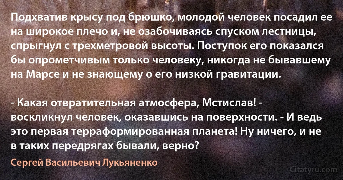 Подхватив крысу под брюшко, молодой человек посадил ее на широкое плечо и, не озабочиваясь спуском лестницы, спрыгнул с трехметровой высоты. Поступок его показался бы опрометчивым только человеку, никогда не бывавшему на Марсе и не знающему о его низкой гравитации.

- Какая отвратительная атмосфера, Мстислав! - воскликнул человек, оказавшись на поверхности. - И ведь это первая терраформированная планета! Ну ничего, и не в таких передрягах бывали, верно? (Сергей Васильевич Лукьяненко)