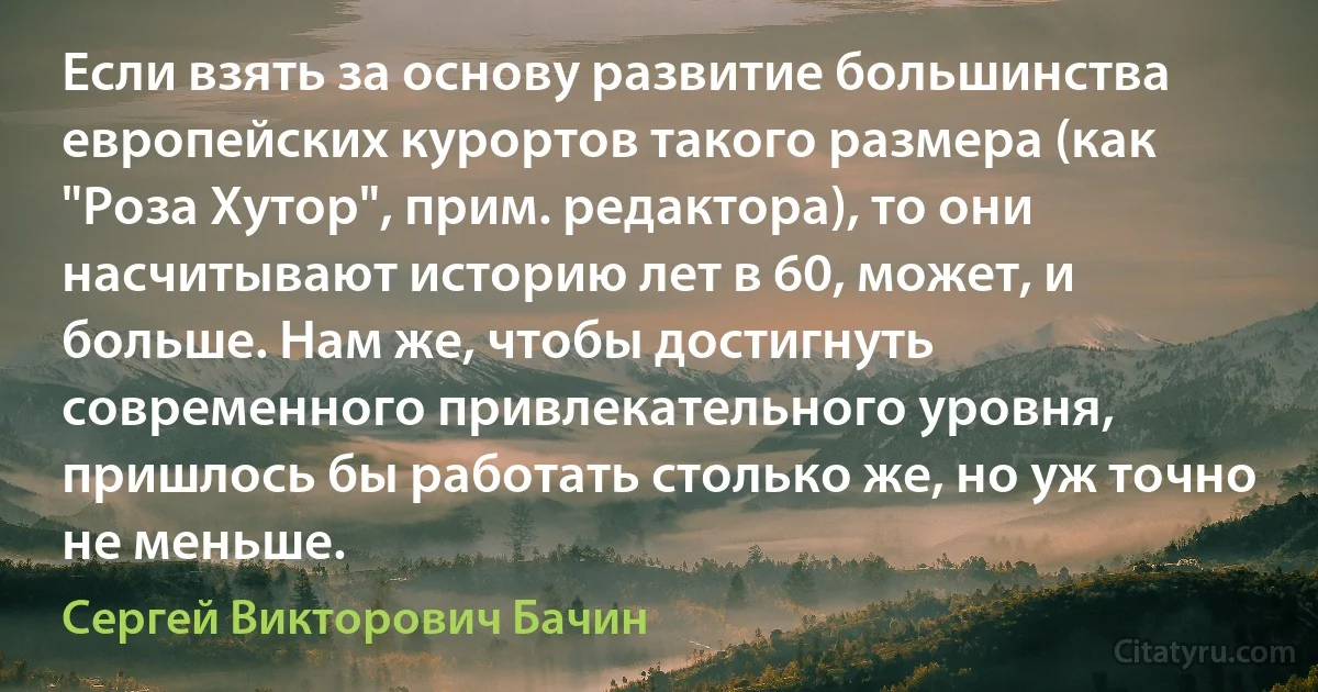 Если взять за основу развитие большинства европейских курортов такого размера (как "Роза Хутор", прим. редактора), то они насчитывают историю лет в 60, может, и больше. Нам же, чтобы достигнуть современного привлекательного уровня, пришлось бы работать столько же, но уж точно не меньше. (Сергей Викторович Бачин)