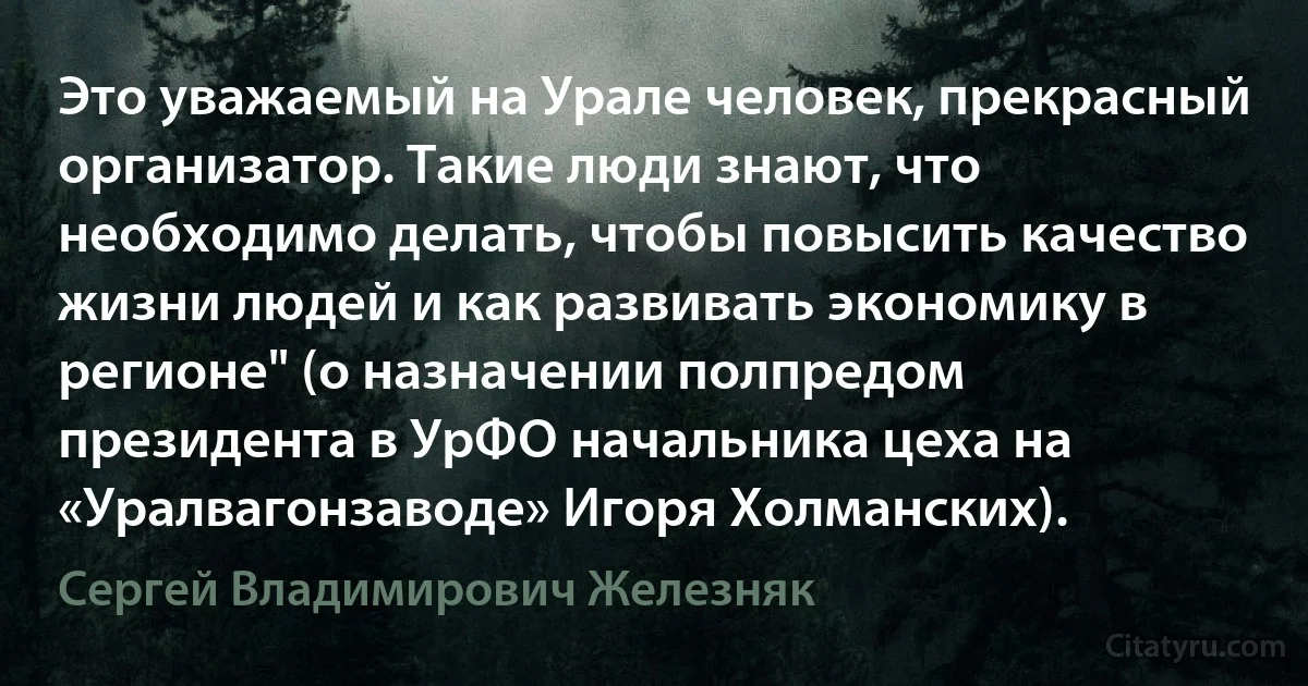 Это уважаемый на Урале человек, прекрасный организатор. Такие люди знают, что необходимо делать, чтобы повысить качество жизни людей и как развивать экономику в регионе" (о назначении полпредом президента в УрФО начальника цеха на «Уралвагонзаводе» Игоря Холманских). (Сергей Владимирович Железняк)