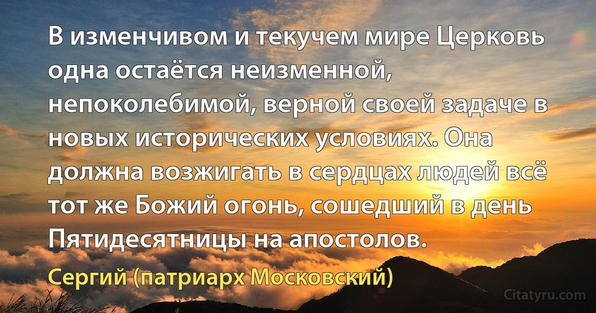 В изменчивом и текучем мире Церковь одна остаётся неизменной, непоколебимой, верной своей задаче в новых исторических условиях. Она должна возжигать в сердцах людей всё тот же Божий огонь, сошедший в день Пятидесятницы на апостолов. (Сергий (патриарх Московский))