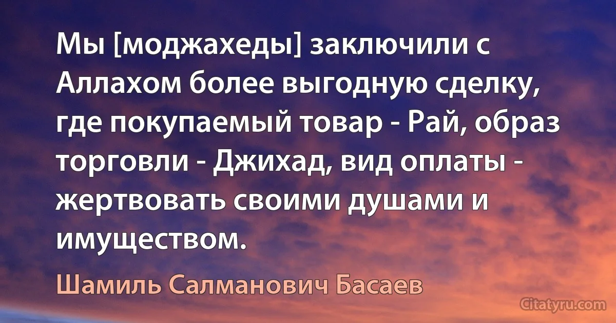 Мы [моджахеды] заключили с Аллахом более выгодную сделку, где покупаемый товар - Рай, образ торговли - Джихад, вид оплаты - жертвовать своими душами и имуществом. (Шамиль Салманович Басаев)